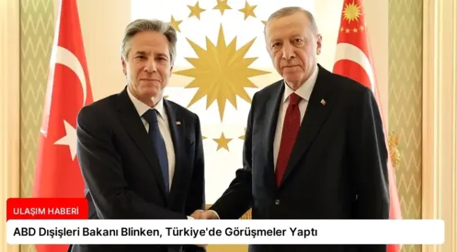 ABD Dışişleri Bakanı Blinken, Türkiye’de Görüşmeler Yaptı