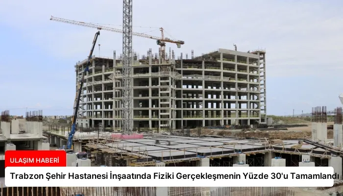 Trabzon Şehir Hastanesi İnşaatında Fiziki Gerçekleşmenin Yüzde 30’u Tamamlandı