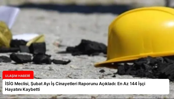 İSİG Meclisi, Şubat Ayı İş Cinayetleri Raporunu Açıkladı: En Az 144 İşçi Hayatını Kaybetti
