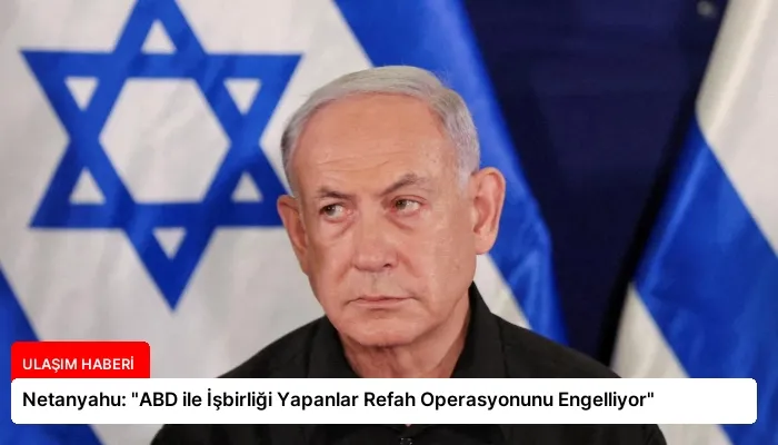 Netanyahu: “ABD ile İşbirliği Yapanlar Refah Operasyonunu Engelliyor”
