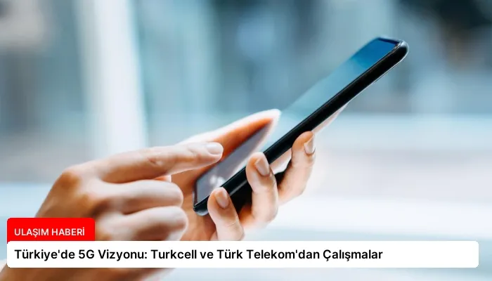 Türkiye’de 5G Vizyonu: Turkcell ve Türk Telekom’dan Çalışmalar
