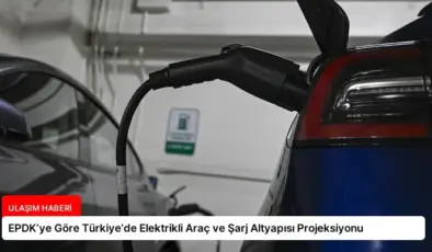 EPDK’ye Göre Türkiye’de Elektrikli Araç ve Şarj Altyapısı Projeksiyonu