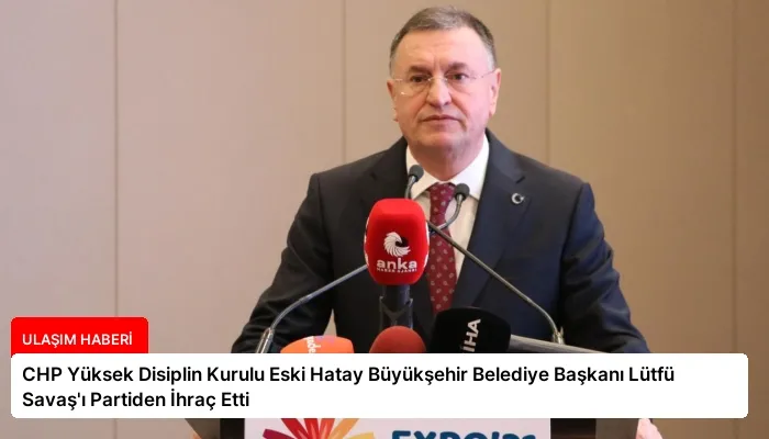 CHP Yüksek Disiplin Kurulu Eski Hatay Büyükşehir Belediye Başkanı Lütfü Savaş’ı Partiden İhraç Etti