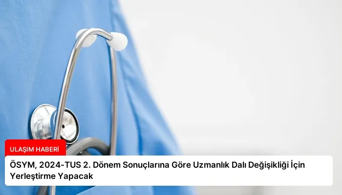 ÖSYM, 2024-TUS 2. Dönem Sonuçlarına Göre Uzmanlık Dalı Değişikliği İçin Yerleştirme Yapacak