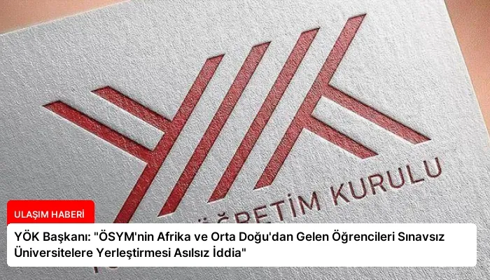 YÖK Başkanı: “ÖSYM’nin Afrika ve Orta Doğu’dan Gelen Öğrencileri Sınavsız Üniversitelere Yerleştirmesi Asılsız İddia”