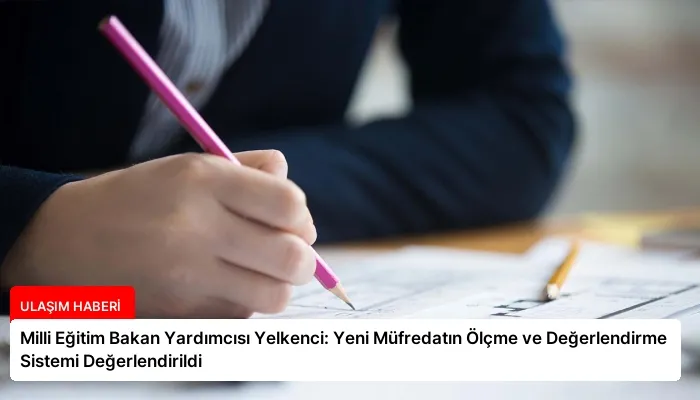 Milli Eğitim Bakan Yardımcısı Yelkenci: Yeni Müfredatın Ölçme ve Değerlendirme Sistemi Değerlendirildi