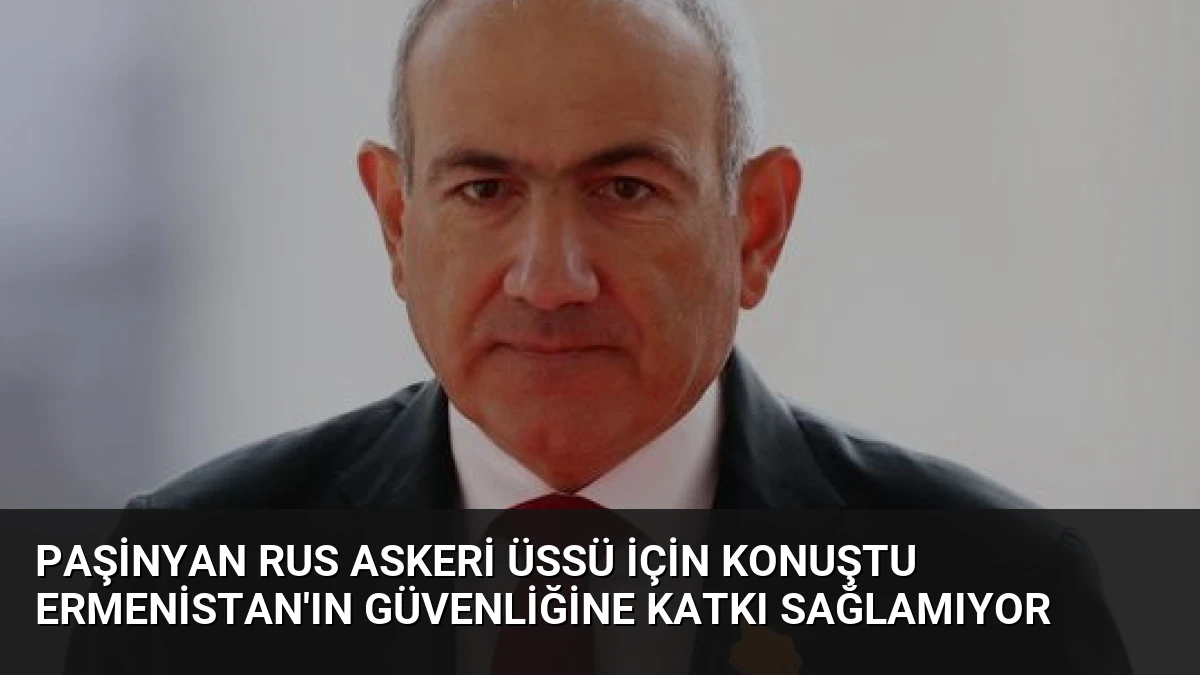 Paşinyan Rus Askeri Üssü İçin Konuştu Ermenistan’ın Güvenliğine Katkı Sağlamıyor