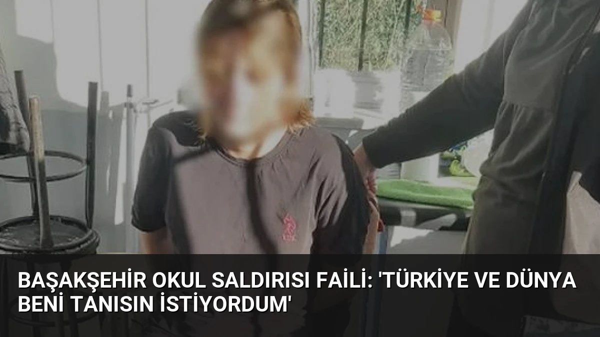 Başakşehir Okul Saldırısı Faili: ‘Türkiye ve Dünya Beni Tanısın İstiyordum’